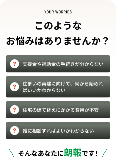 このようなお悩みはありませんか？支援金や補助金の手続きが分からない。住まいの再建に向けて、何から始めればいいかわからない。住宅の建て替えにかかる費用が不安。誰に相談すればよいかわからない。そんなあなたに朗報です！