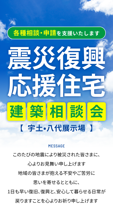 各種相談・申請を支援いたします 震災復興応援住宅建築相談会【宇土•八代展示場】 Message このたびの地震により被災された皆さまに、心よりお見舞い申し上げます地域の皆さまが抱える不安やご苦労に思いを寄せるとともに、1日も早い復旧、復興と、安心して暮らせる日常が戻りますことを心よりお祈り申し上げます